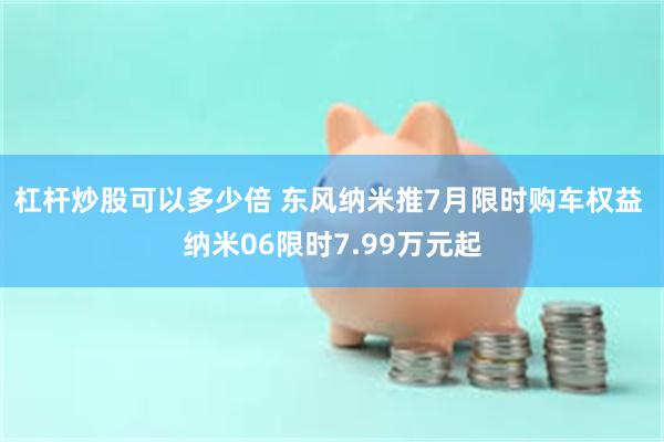 杠杆炒股可以多少倍 东风纳米推7月限时购车权益 纳米06限时7.99万元起