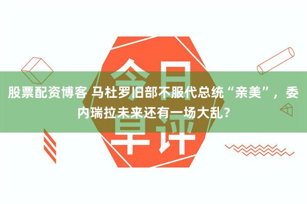 股票配资博客 马杜罗旧部不服代总统“亲美”，委内瑞拉未来还有一场大乱？