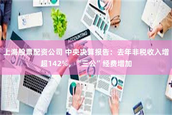 上海股票配资公司 中央决算报告：去年非税收入增超142%，“三公”经费增加