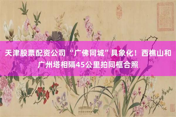 天津股票配资公司 “广佛同城”具象化！西樵山和广州塔相隔45公里拍同框合照