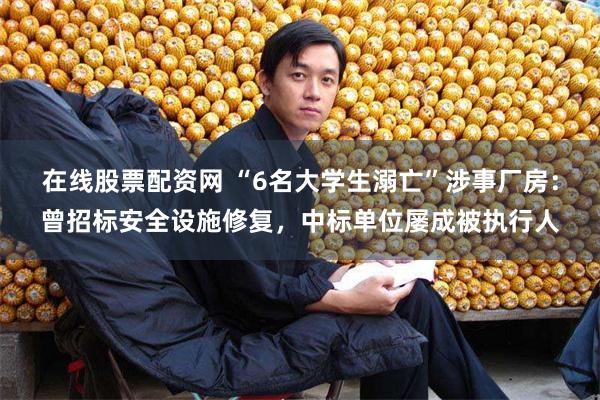 在线股票配资网 “6名大学生溺亡”涉事厂房：曾招标安全设施修复，中标单位屡成被执行人