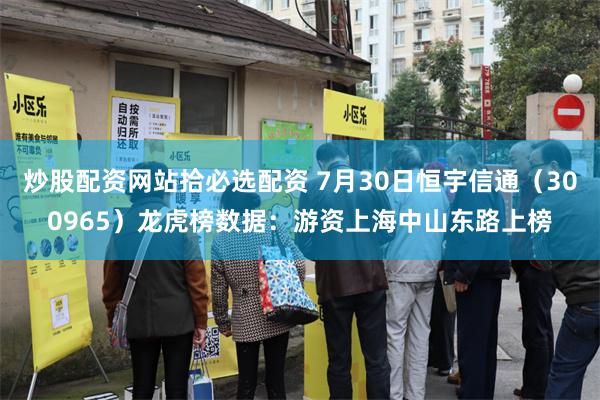 炒股配资网站拾必选配资 7月30日恒宇信通（300965）龙虎榜数据：游资上海中山东路上榜