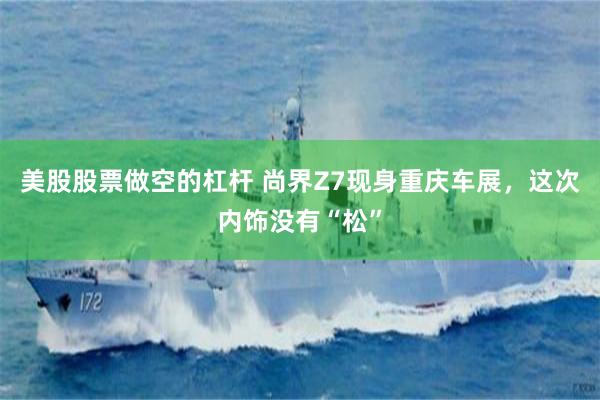 美股股票做空的杠杆 尚界Z7现身重庆车展，这次内饰没有“松”