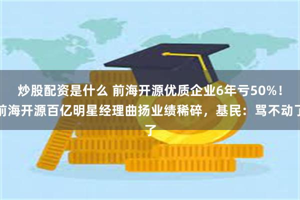 炒股配资是什么 前海开源优质企业6年亏50%！前海开源百亿明星经理曲扬业绩稀碎，基民：骂不动了
