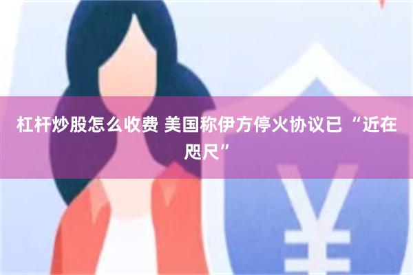 杠杆炒股怎么收费 美国称伊方停火协议已 “近在咫尺”