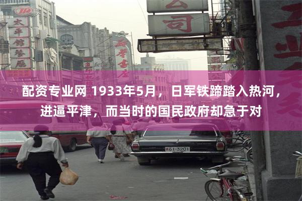 配资专业网 1933年5月，日军铁蹄踏入热河，进逼平津，而当时的国民政府却急于对