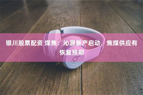 银川股票配资 煤焦：沁源复产启动，焦煤供应有恢复预期