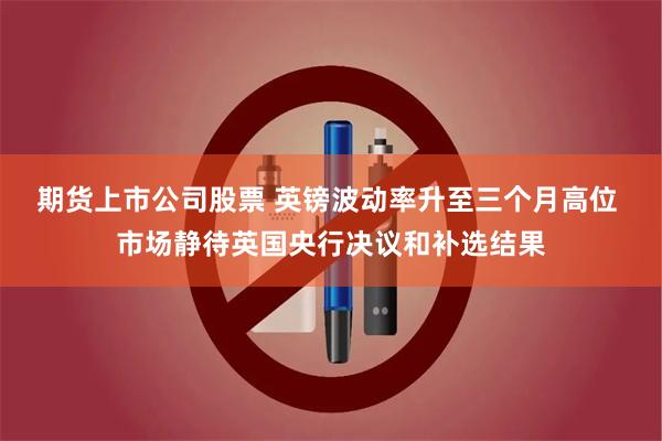 期货上市公司股票 英镑波动率升至三个月高位 市场静待英国央行决议和补选结果