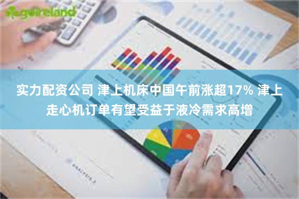 实力配资公司 津上机床中国午前涨超17% 津上走心机订单有望受益于液冷需求高增