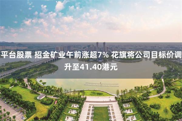 平台股票 招金矿业午前涨超7% 花旗将公司目标价调升至41.40港元