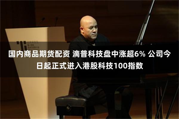 国内商品期货配资 滴普科技盘中涨超6% 公司今日起正式进入港股科技100指数