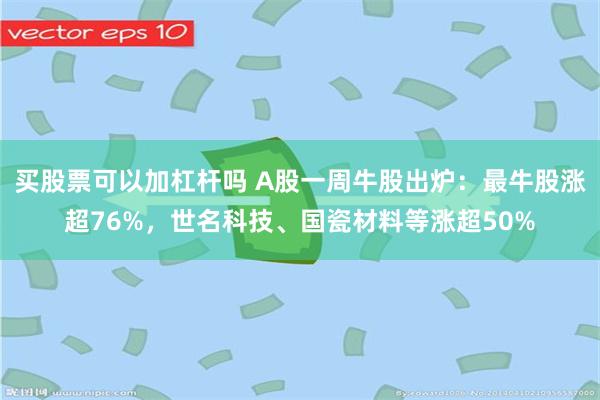 买股票可以加杠杆吗 A股一周牛股出炉：最牛股涨超76%，世名科技、国瓷材料等涨超50%