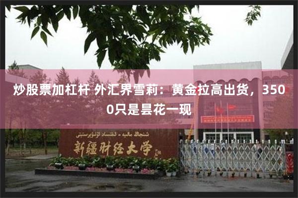 炒股票加杠杆 外汇界雪莉：黄金拉高出货，3500只是昙花一现