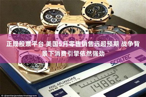 正规股票平台 美国5月零售销售远超预期 战争背景下消费引擎依然强劲