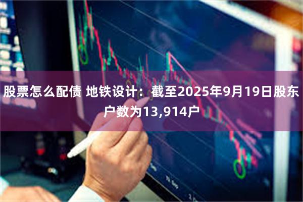 股票怎么配债 地铁设计：截至2025年9月19日股东户数为13,914户