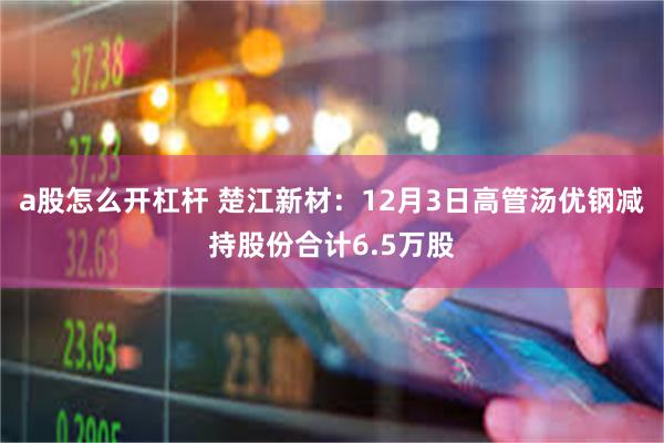 a股怎么开杠杆 楚江新材：12月3日高管汤优钢减持股份合计6.5万股