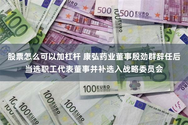 股票怎么可以加杠杆 康弘药业董事殷劲群辞任后当选职工代表董事并补选入战略委员会