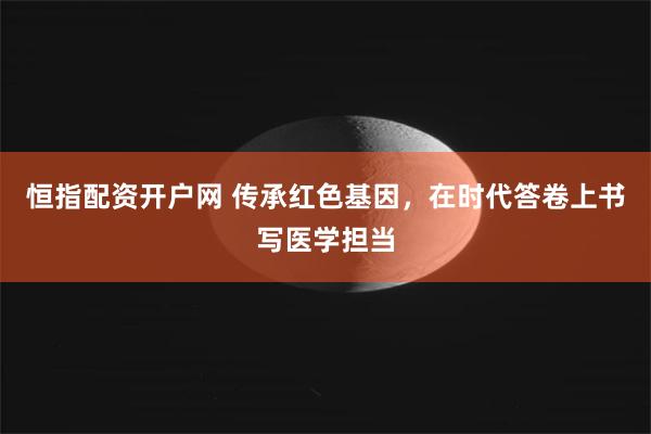 恒指配资开户网 传承红色基因，在时代答卷上书写医学担当