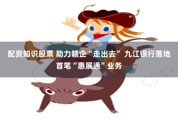 配资知识股票 助力赣企“走出去” 九江银行落地首笔“惠展通”业务
