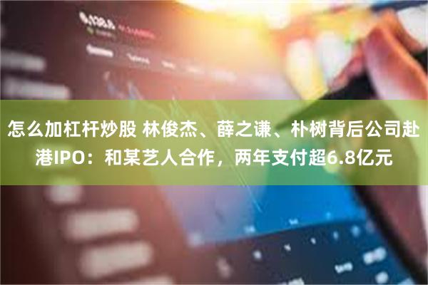 怎么加杠杆炒股 林俊杰、薛之谦、朴树背后公司赴港IPO：和某艺人合作，两年支付超6.8亿元