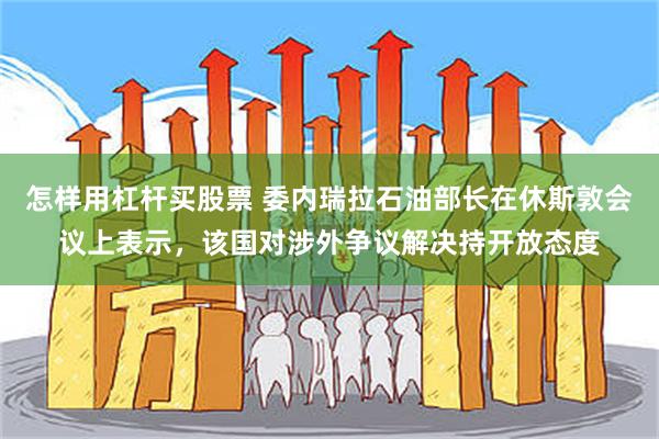 怎样用杠杆买股票 委内瑞拉石油部长在休斯敦会议上表示，该国对涉外争议解决持开放态度