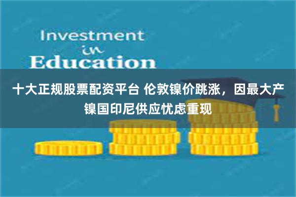 十大正规股票配资平台 伦敦镍价跳涨，因最大产镍国印尼供应忧虑重现