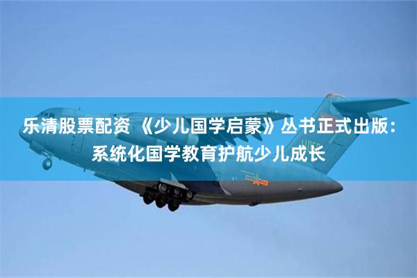 乐清股票配资 《少儿国学启蒙》丛书正式出版：系统化国学教育护航少儿成长