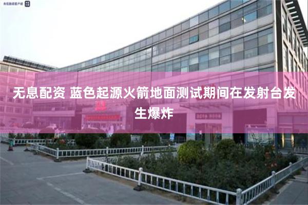 无息配资 蓝色起源火箭地面测试期间在发射台发生爆炸