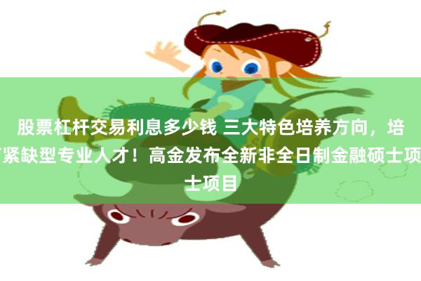 股票杠杆交易利息多少钱 三大特色培养方向，培育紧缺型专业人才！高金发布全新非全日制金融硕士项目