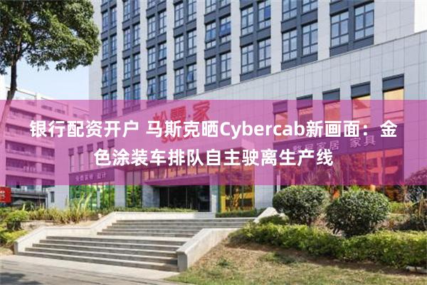 银行配资开户 马斯克晒Cybercab新画面：金色涂装车排队自主驶离生产线