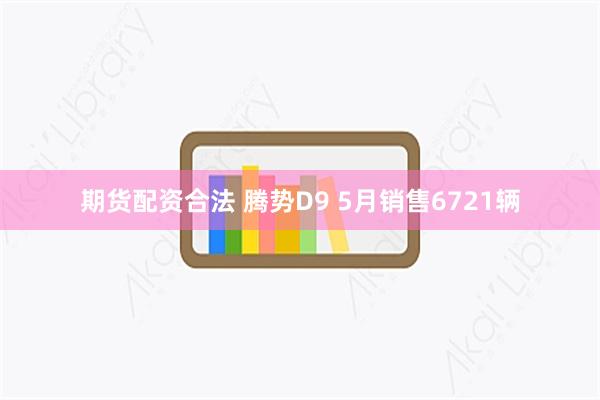 期货配资合法 腾势D9 5月销售6721辆