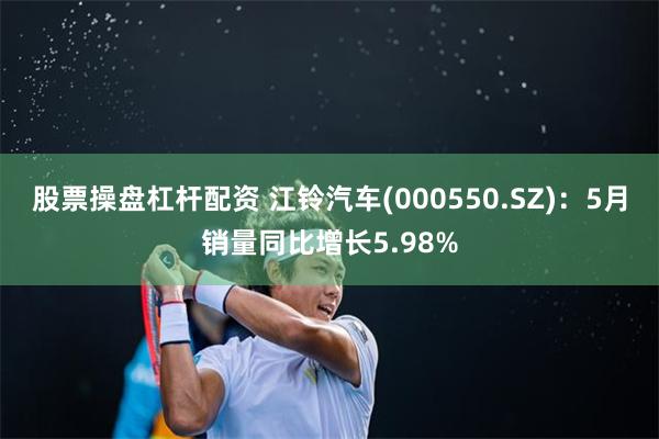 股票操盘杠杆配资 江铃汽车(000550.SZ)：5月销量同比增长5.98%