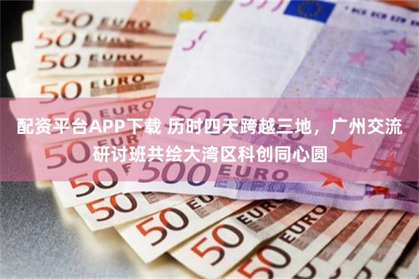 配资平台APP下载 历时四天跨越三地,广州交流研讨班共绘大湾区科创同心圆