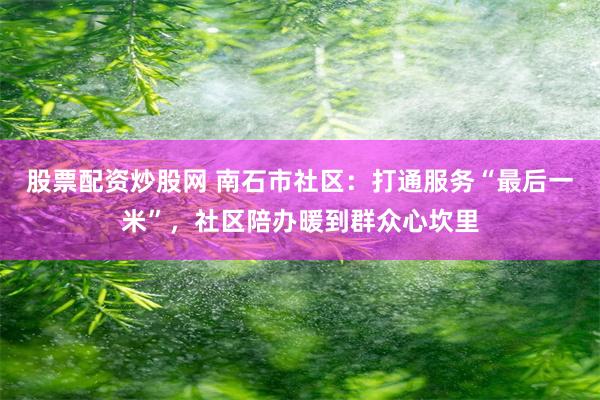 股票配资炒股网 南石市社区：打通服务“最后一米”，社区陪办暖到群众心坎里
