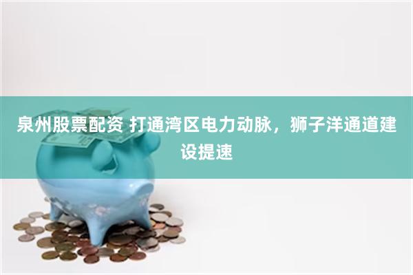 泉州股票配资 打通湾区电力动脉,狮子洋通道建设提速