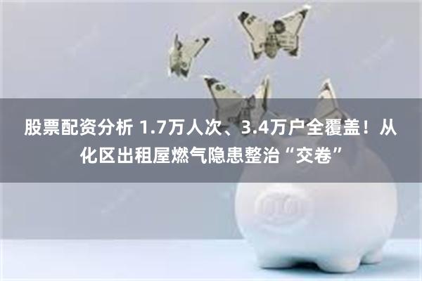 股票配资分析 1.7万人次、3.4万户全覆盖!从化区出租屋燃气隐患整治“交卷”