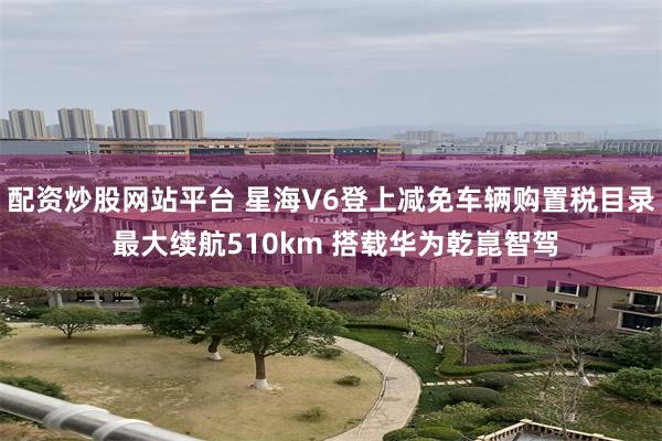 配资炒股网站平台 星海V6登上减免车辆购置税目录 最大续航510km 搭载华为乾崑智驾