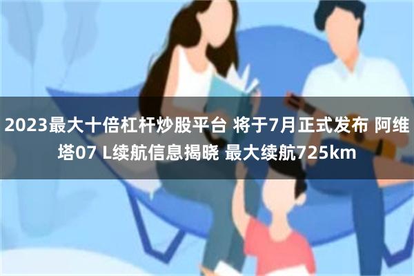 2023最大十倍杠杆炒股平台 将于7月正式发布 阿维塔07 L续航信息揭晓 最大续航725km