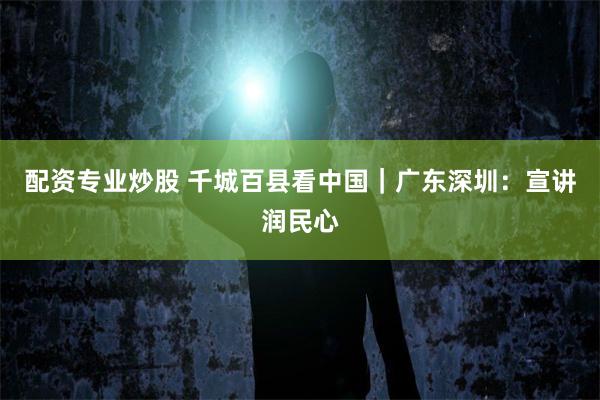 配资专业炒股 千城百县看中国｜广东深圳：宣讲润民心