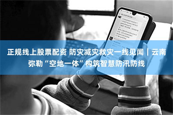 正规线上股票配资 防灾减灾救灾一线见闻｜云南弥勒“空地一体”构筑智慧防汛防线