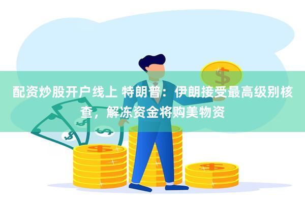配资炒股开户线上 特朗普：伊朗接受最高级别核查，解冻资金将购美物资