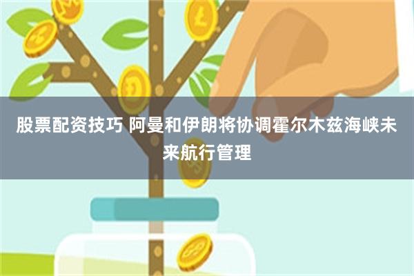 股票配资技巧 阿曼和伊朗将协调霍尔木兹海峡未来航行管理