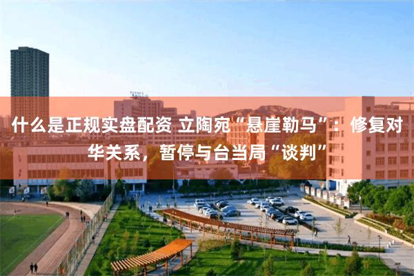 什么是正规实盘配资 立陶宛“悬崖勒马”：修复对华关系，暂停与台当局“谈判”