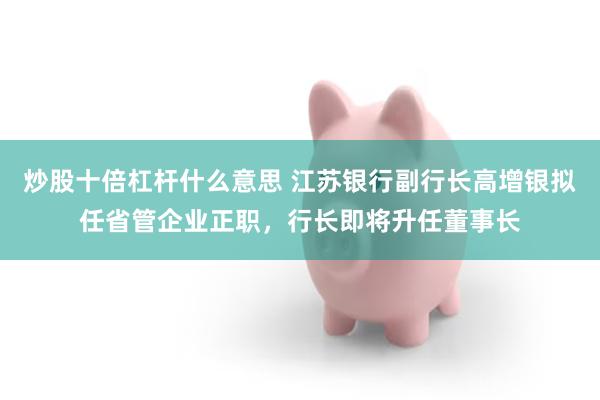 炒股十倍杠杆什么意思 江苏银行副行长高增银拟任省管企业正职,行长即将升任董事长