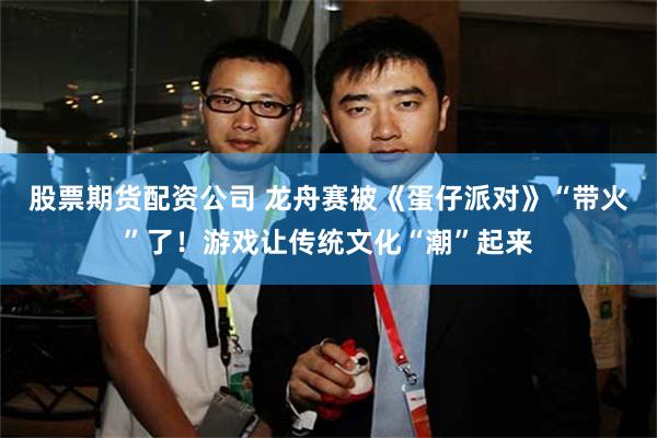 股票期货配资公司 龙舟赛被《蛋仔派对》“带火”了!游戏让传统文化“潮”起来
