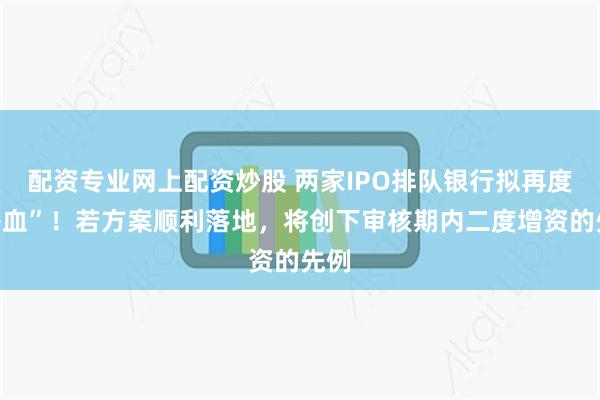 配资专业网上配资炒股 两家IPO排队银行拟再度“补血”！若方案顺利落地，将创下审核期内二度增资的先例