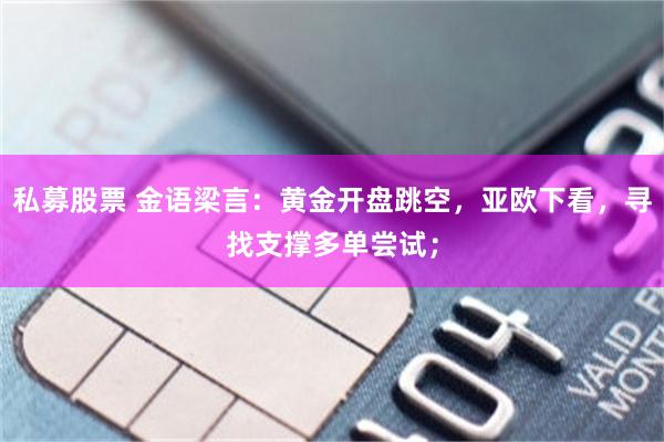 私募股票 金语梁言:黄金开盘跳空,亚欧下看,寻找支撑多单尝试;