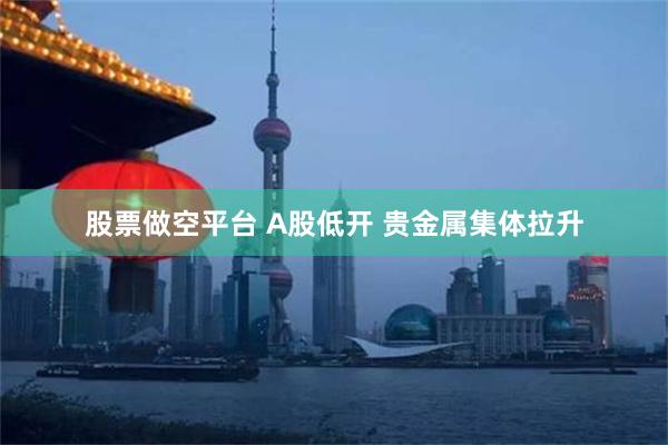 股票做空平台 A股低开 贵金属集体拉升