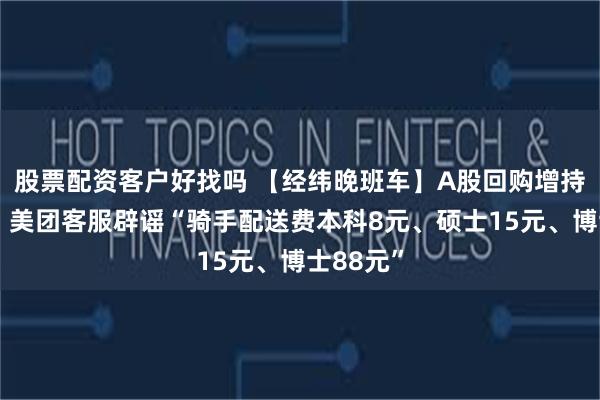 股票配资客户好找吗 【经纬晚班车】A股回购增持潮来袭；美团客服辟谣“骑手配送费本科8元、硕士15元、博士88元”
