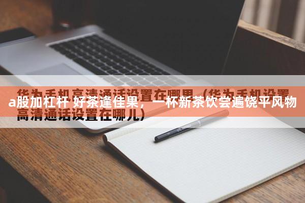 a股加杠杆 好茶逢佳果，一杯新茶饮尝遍饶平风物